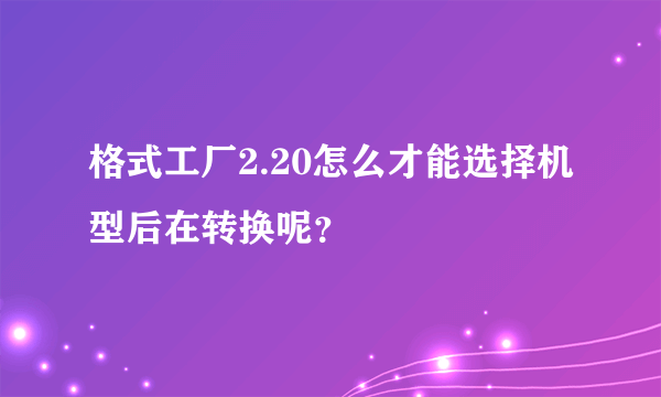 格式工厂2.20怎么才能选择机型后在转换呢？