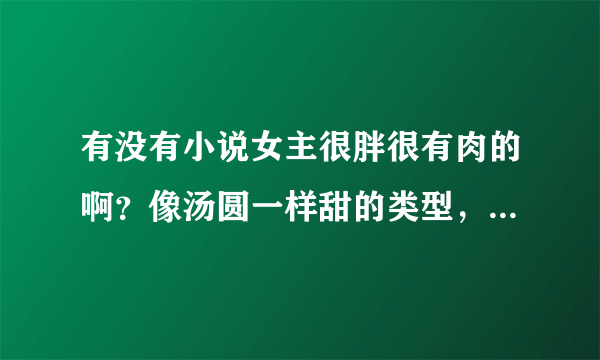 有没有小说女主很胖很有肉的啊？像汤圆一样甜的类型，男主就喜欢她那样的，如果有可爱小宝宝就更好了