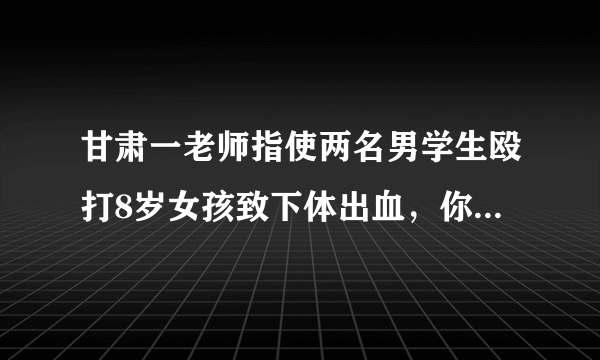 甘肃一老师指使两名男学生殴打8岁女孩致下体出血，你怎么看？