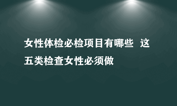 女性体检必检项目有哪些  这五类检查女性必须做