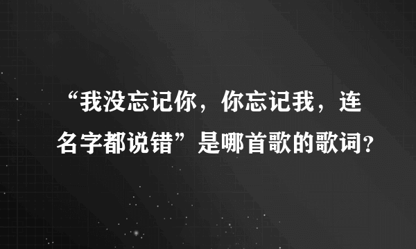 “我没忘记你，你忘记我，连名字都说错”是哪首歌的歌词？