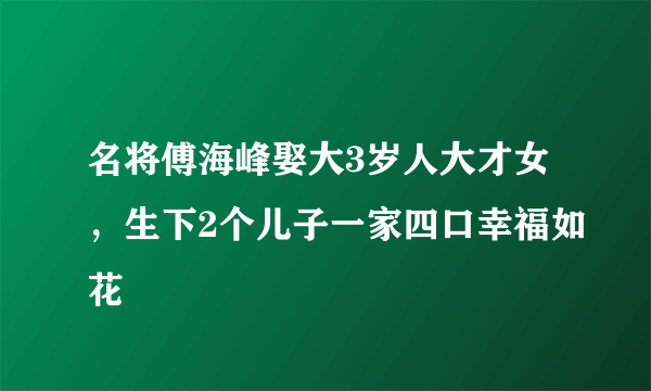 名将傅海峰娶大3岁人大才女，生下2个儿子一家四口幸福如花