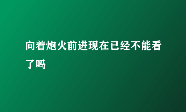 向着炮火前进现在已经不能看了吗