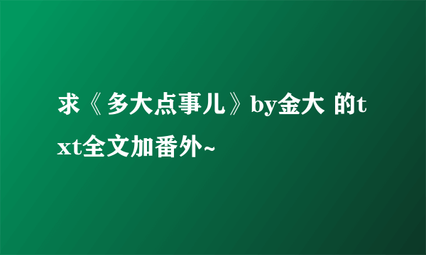 求《多大点事儿》by金大 的txt全文加番外~