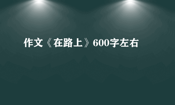 作文《在路上》600字左右