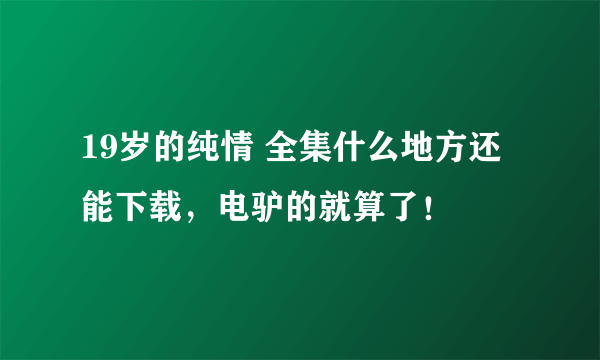 19岁的纯情 全集什么地方还能下载，电驴的就算了！