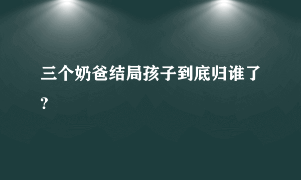 三个奶爸结局孩子到底归谁了?