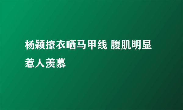 杨颖撩衣晒马甲线 腹肌明显惹人羡慕