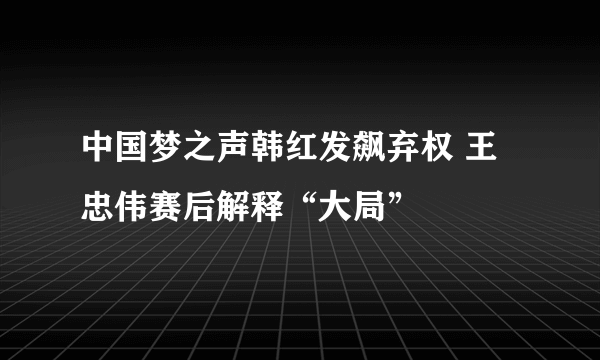 中国梦之声韩红发飙弃权 王忠伟赛后解释“大局”