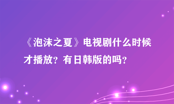 《泡沫之夏》电视剧什么时候才播放？有日韩版的吗？