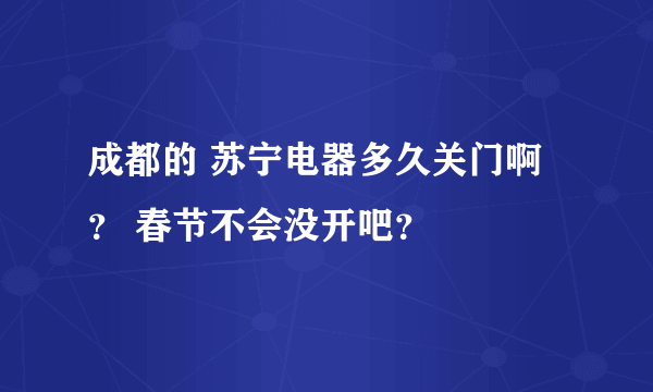 成都的 苏宁电器多久关门啊？ 春节不会没开吧？