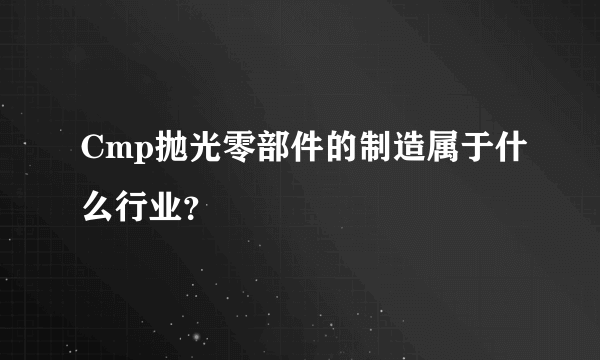 Cmp抛光零部件的制造属于什么行业？