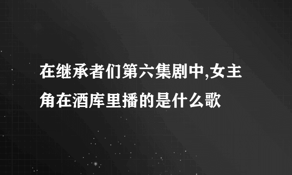 在继承者们第六集剧中,女主角在酒库里播的是什么歌