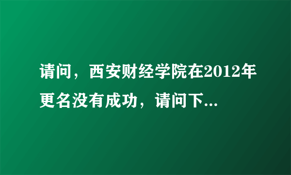 请问，西安财经学院在2012年更名没有成功，请问下一次，更名为西安财经大学是在什么时候。我是2011届学生