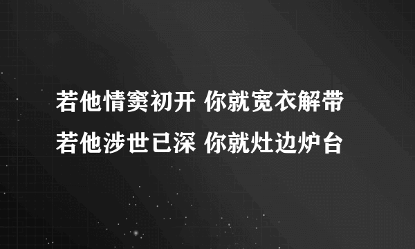 若他情窦初开 你就宽衣解带 若他涉世已深 你就灶边炉台