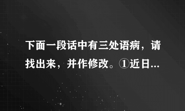 下面一段话中有三处语病，请找出来，并作修改。①近日我国西南大旱，究其主要原因，是因为高压坝破坏了大气活动。②高压坝像一堵墙，横在广西南部上空，阻挡太平洋水汽西进。③虽然北方有冷空气南下，也无法与水汽汇合。④因此，广西、贵州、云南交汇地区没有长时间降雨，遭遇50年来少有的干旱天气。A．第___处语意重复，修改：___B．第___处用词不当，修改：___C．第___处语序不当，修改：___。