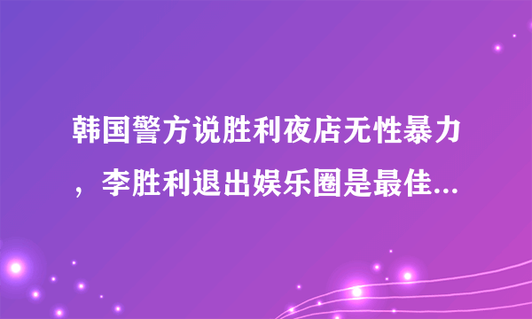 韩国警方说胜利夜店无性暴力，李胜利退出娱乐圈是最佳选择吗？