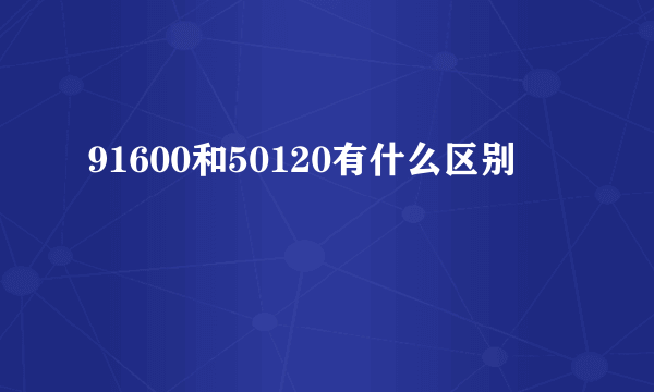 91600和50120有什么区别