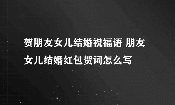 贺朋友女儿结婚祝福语 朋友女儿结婚红包贺词怎么写