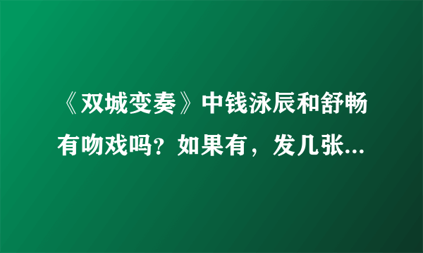 《双城变奏》中钱泳辰和舒畅有吻戏吗？如果有，发几张图来,大一点.顺便说一下分别是哪几集。谢谢大家了！