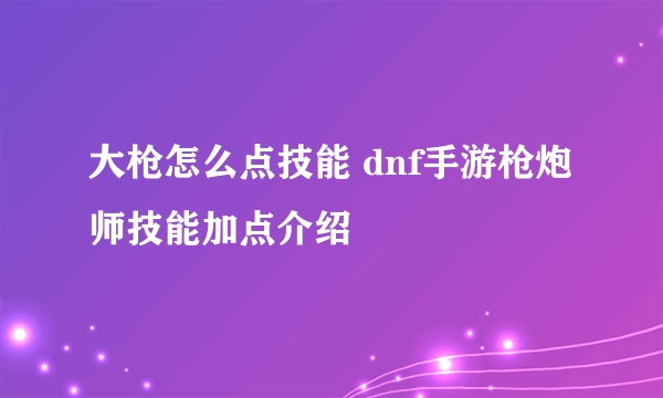 大枪怎么点技能 dnf手游枪炮师技能加点介绍