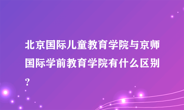 北京国际儿童教育学院与京师国际学前教育学院有什么区别 ？