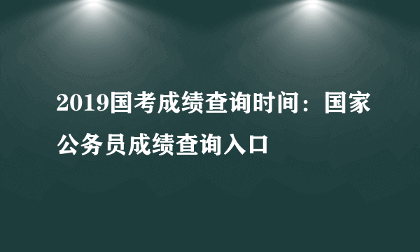 2019国考成绩查询时间：国家公务员成绩查询入口