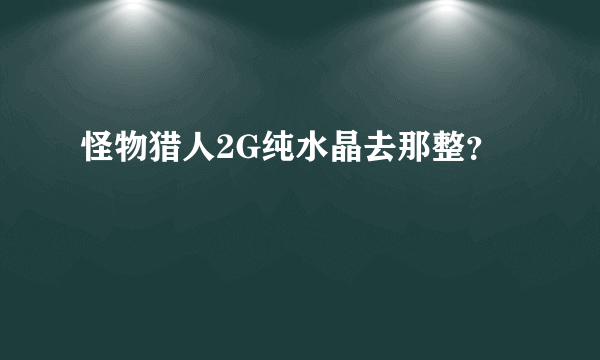 怪物猎人2G纯水晶去那整？