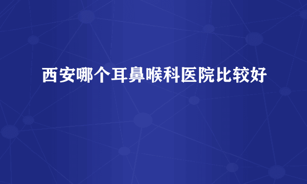 西安哪个耳鼻喉科医院比较好