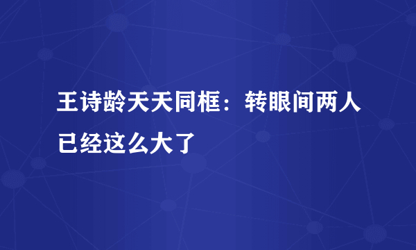 王诗龄天天同框：转眼间两人已经这么大了