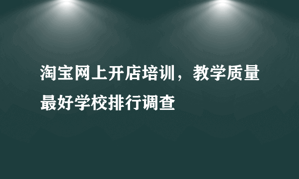 淘宝网上开店培训，教学质量最好学校排行调查