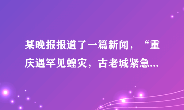 某晚报报道了一篇新闻，“重庆遇罕见蝗灾，古老城紧急呼救，急需5000条蛇、2万只麻雀、20万只青蛙”。下列观点不正确的是（）A.人类不能随意灭杀某种动物B.蝗虫的数量不能无限增多，但青蛙和麻雀的数量可以无限增加C.动物作为消费者，在生物圈中可以调节生态平衡D.各种生物在长期生存与发展中，形成了相互依赖、相互制约的关系