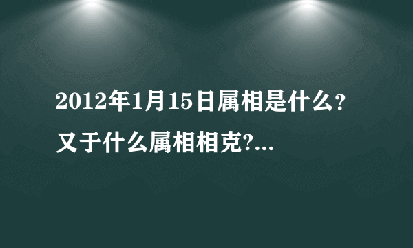 2012年1月15日属相是什么？又于什么属相相克?(我朋友家搬家急用!!!!!!!!!!!!!!!!!!!!)