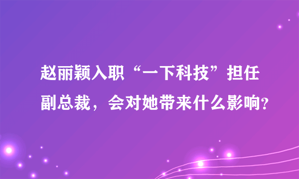 赵丽颖入职“一下科技”担任副总裁，会对她带来什么影响？