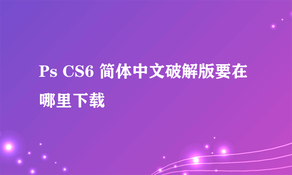 Ps CS6 简体中文破解版要在哪里下载