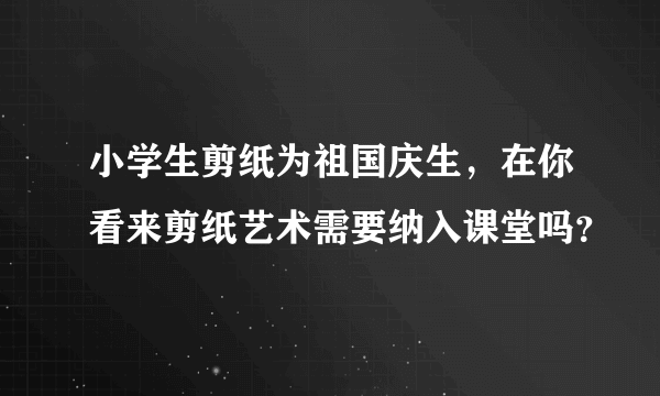 小学生剪纸为祖国庆生，在你看来剪纸艺术需要纳入课堂吗？