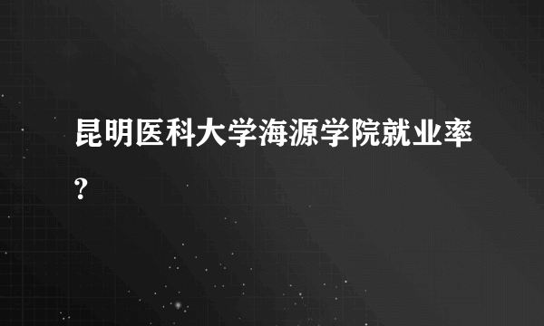 昆明医科大学海源学院就业率？