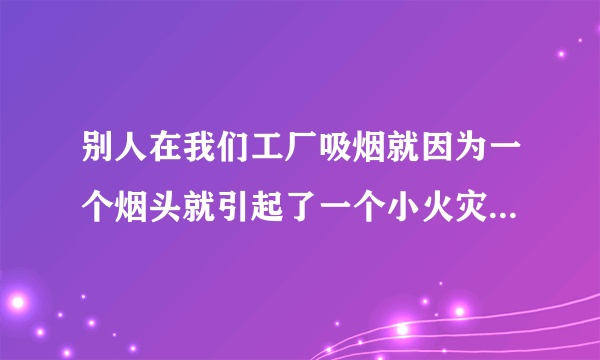 别人在我们工厂吸烟就因为一个烟头就引起了一个小火灾领导让我们写感受怎么写呀