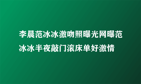 李晨范冰冰激吻照曝光网曝范冰冰半夜敲门滚床单好激情