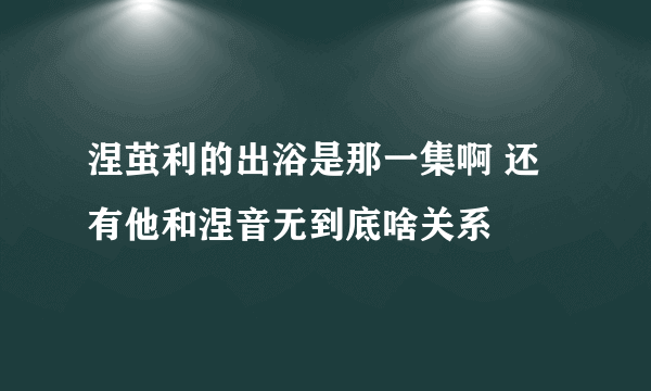 涅茧利的出浴是那一集啊 还有他和涅音无到底啥关系