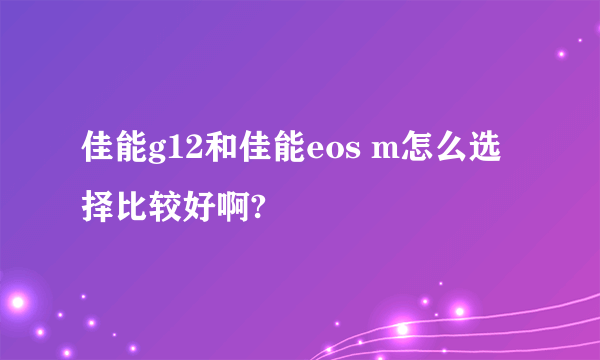 佳能g12和佳能eos m怎么选择比较好啊?