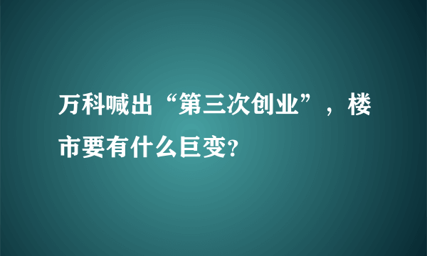 万科喊出“第三次创业”，楼市要有什么巨变？