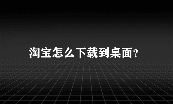 淘宝怎么下载到桌面？