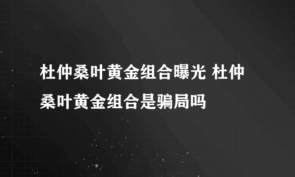 杜仲桑叶黄金组合曝光 杜仲桑叶黄金组合是骗局吗