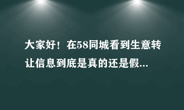 大家好！在58同城看到生意转让信息到底是真的还是假的？有谁了解的说下，万分感谢！