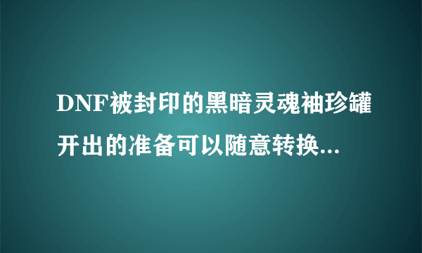 DNF被封印的黑暗灵魂袖珍罐开出的准备可以随意转换吗？该怎么做？