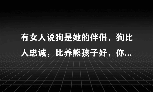 有女人说狗是她的伴侣，狗比人忠诚，比养熊孩子好，你怎么看？