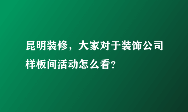 昆明装修，大家对于装饰公司样板间活动怎么看？