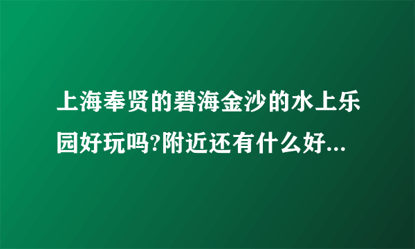 上海奉贤的碧海金沙的水上乐园好玩吗?附近还有什么好玩的，比如沙滩...