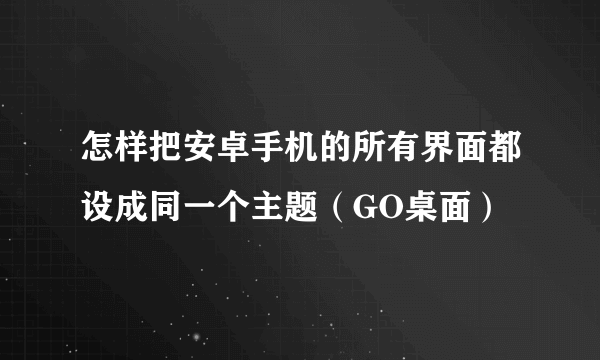 怎样把安卓手机的所有界面都设成同一个主题（GO桌面）